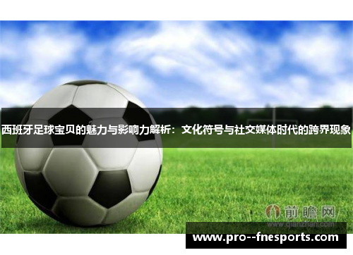 西班牙足球宝贝的魅力与影响力解析：文化符号与社交媒体时代的跨界现象