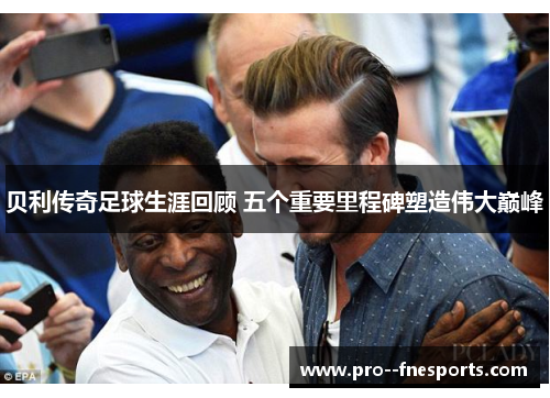 贝利传奇足球生涯回顾 五个重要里程碑塑造伟大巅峰